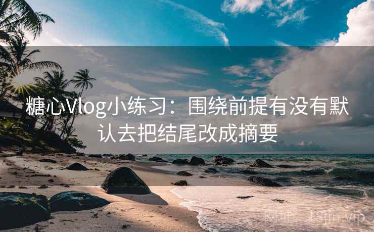 糖心Vlog小练习：围绕前提有没有默认去把结尾改成摘要