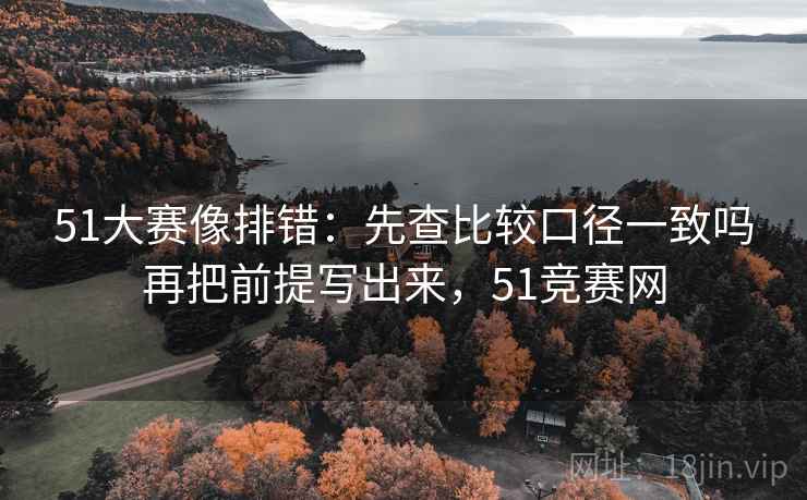 51大赛像排错：先查比较口径一致吗再把前提写出来，51竞赛网