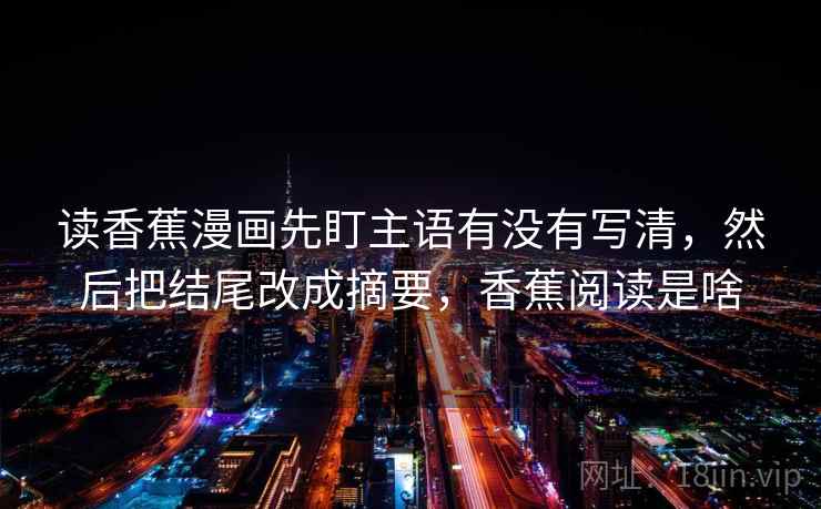 读香蕉漫画先盯主语有没有写清，然后把结尾改成摘要，香蕉阅读是啥