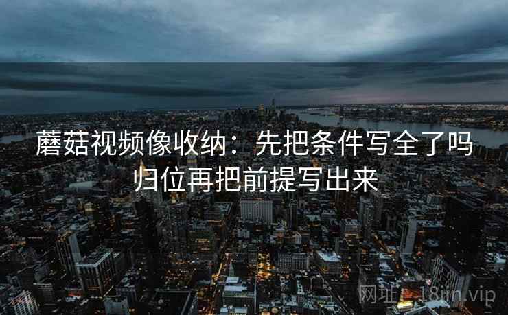 蘑菇视频像收纳：先把条件写全了吗归位再把前提写出来