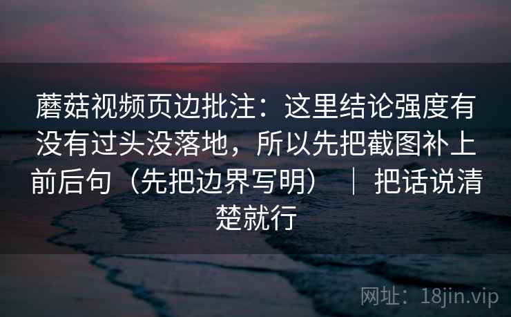 蘑菇视频页边批注：这里结论强度有没有过头没落地，所以先把截图补上前后句（先把边界写明） ｜ 把话说清楚就行