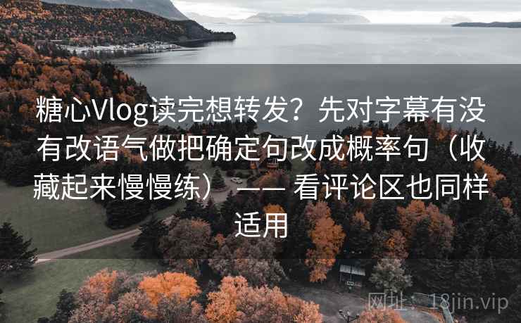 糖心Vlog读完想转发？先对字幕有没有改语气做把确定句改成概率句（收藏起来慢慢练） —— 看评论区也同样适用