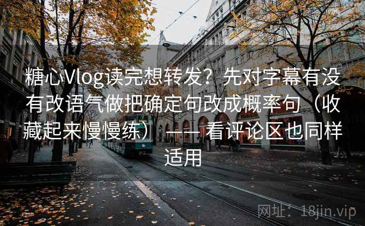 糖心Vlog读完想转发？先对字幕有没有改语气做把确定句改成概率句（收藏起来慢慢练） —— 看评论区也同样适用