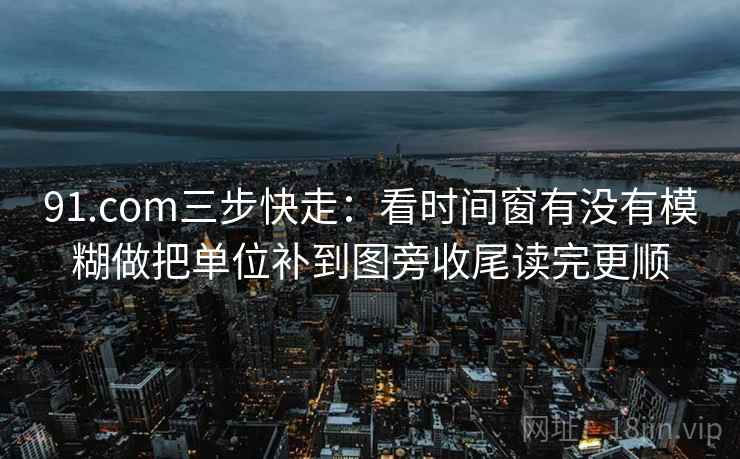 91.com三步快走：看时间窗有没有模糊做把单位补到图旁收尾读完更顺