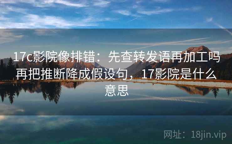 17c影院像排错：先查转发语再加工吗再把推断降成假设句，17影院是什么意思