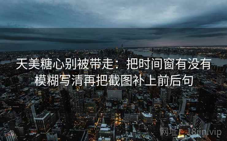 天美糖心别被带走：把时间窗有没有模糊写清再把截图补上前后句