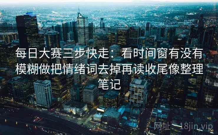 每日大赛三步快走：看时间窗有没有模糊做把情绪词去掉再读收尾像整理笔记