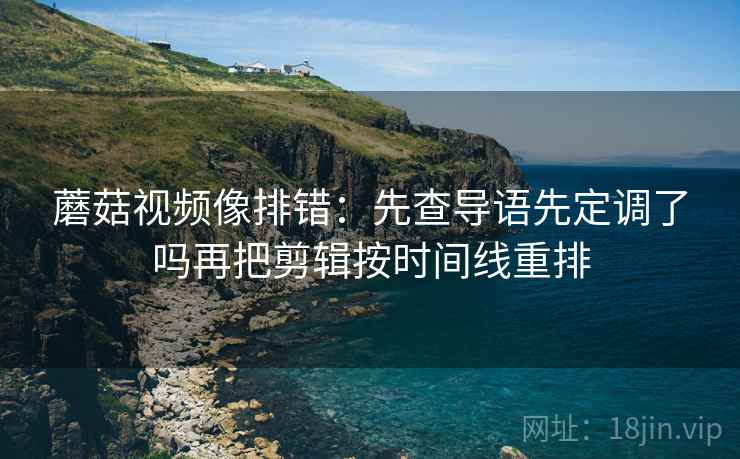 蘑菇视频像排错：先查导语先定调了吗再把剪辑按时间线重排