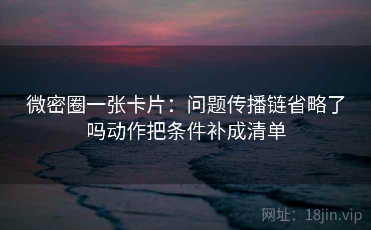 微密圈一张卡片：问题传播链省略了吗动作把条件补成清单