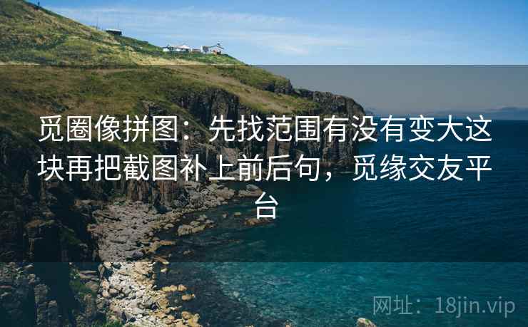 觅圈像拼图：先找范围有没有变大这块再把截图补上前后句，觅缘交友平台