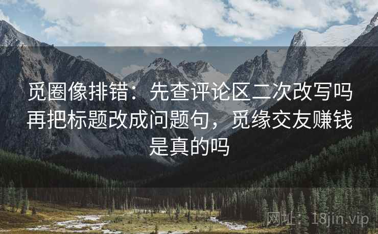 觅圈像排错：先查评论区二次改写吗再把标题改成问题句，觅缘交友赚钱是真的吗