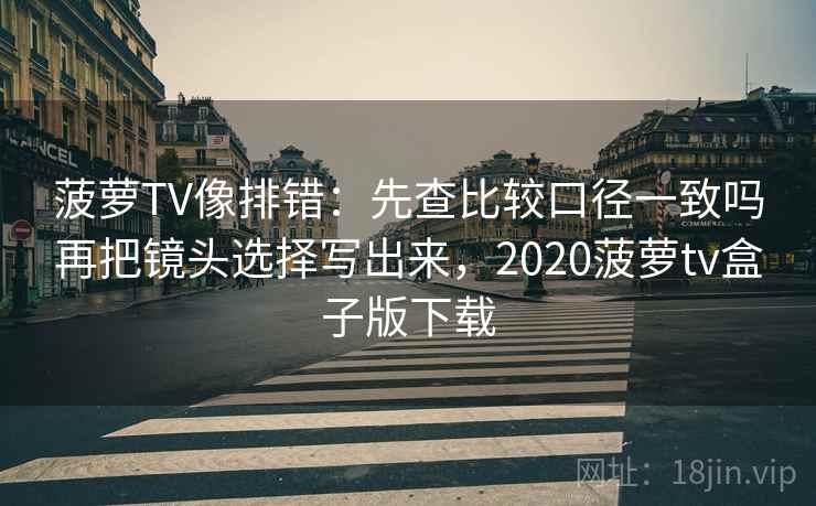 菠萝TV像排错：先查比较口径一致吗再把镜头选择写出来，2020菠萝tv盒子版下载