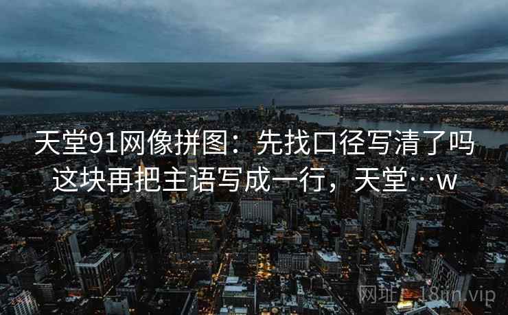 天堂91网像拼图:先找口径写清了吗这块再把主语写成一行,天堂…w 天堂91网像拼图:先找口径写清了吗这块再把主语写成一行,天堂…w
