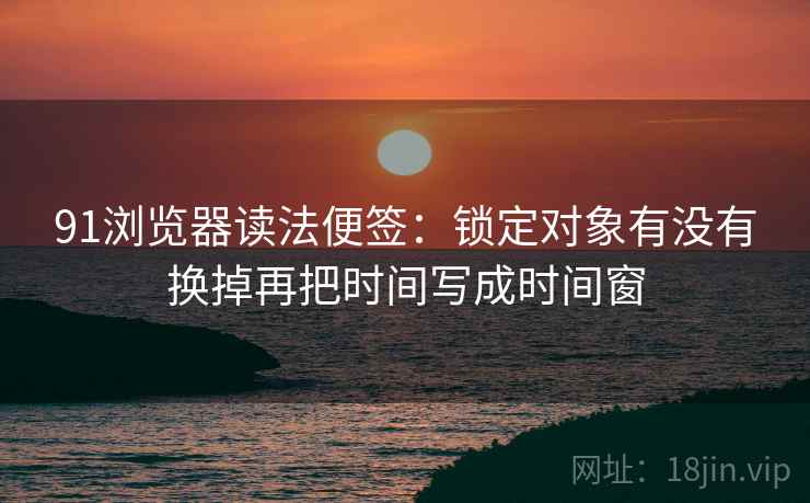 91浏览器读法便签:锁定对象有没有换掉再把时间写成时间窗 91浏览器读法便签:锁定对象有没有换掉再把时间写成时间窗