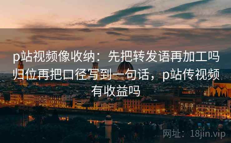 p站视频像收纳：先把转发语再加工吗归位再把口径写到一句话，p站传视频有收益吗