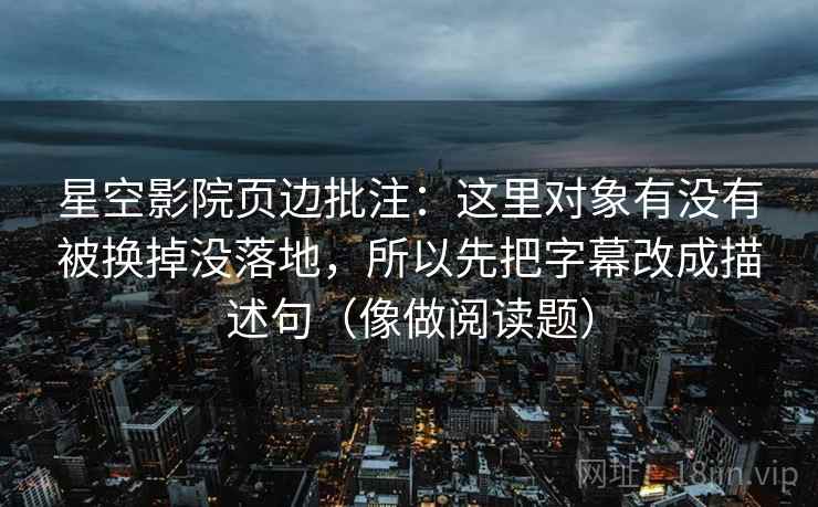 星空影院页边批注:这里对象有没有被换掉没落地,所以先把字幕改成描述句(像做阅读题) 星空影院页边批注:这里对象有没有被换掉没落地,所以先把字幕改成描述句(像做阅读题)