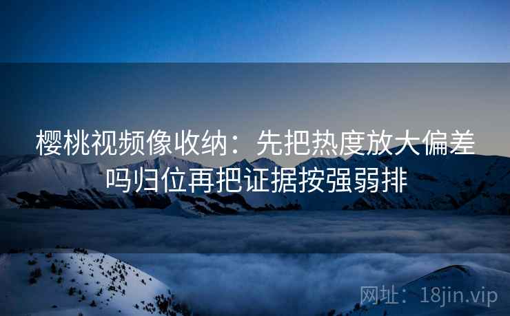 樱桃视频像收纳：先把热度放大偏差吗归位再把证据按强弱排
