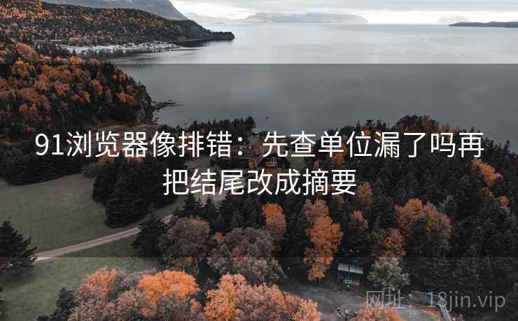 91浏览器像排错：先查单位漏了吗再把结尾改成摘要