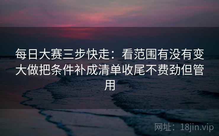 每日大赛三步快走：看范围有没有变大做把条件补成清单收尾不费劲但管用