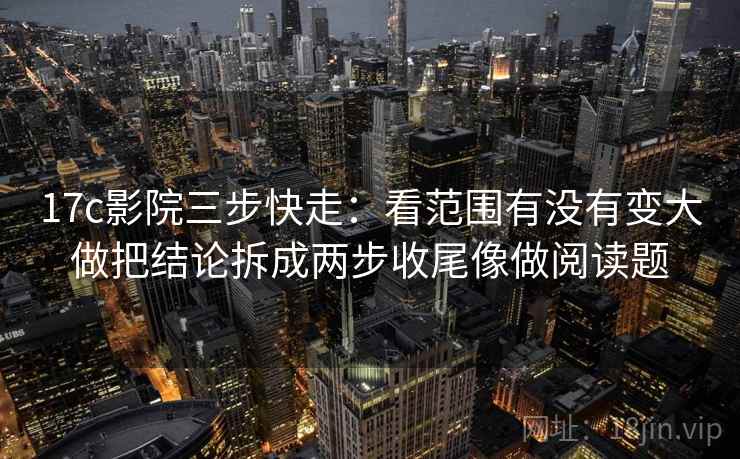 17c影院三步快走：看范围有没有变大做把结论拆成两步收尾像做阅读题