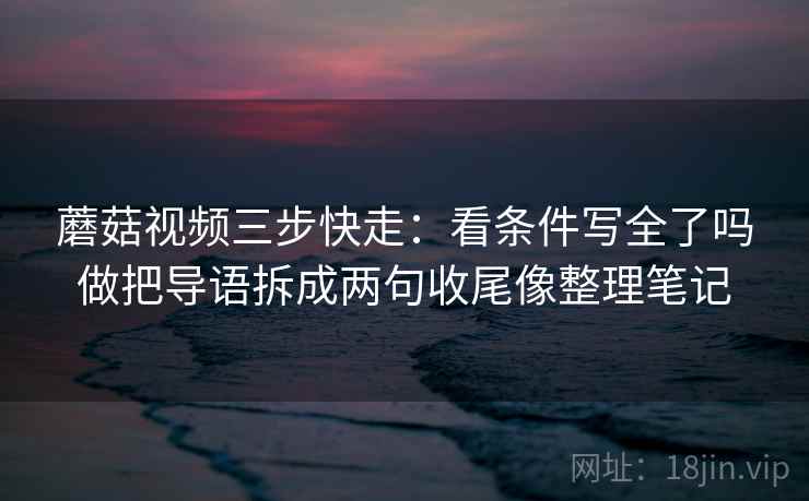 蘑菇视频三步快走:看条件写全了吗做把导语拆成两句收尾像整理笔记 蘑菇视频三步快走:看条件写全了吗做把导语拆成两句收尾像整理笔记
