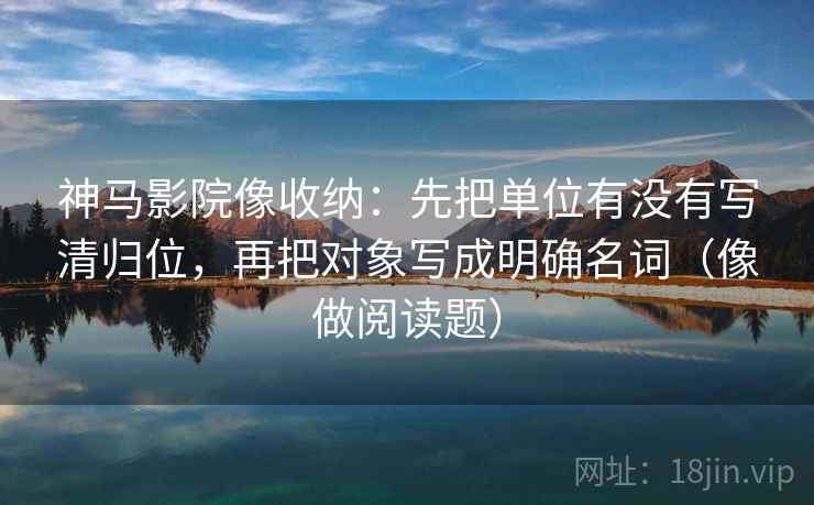 神马影院像收纳：先把单位有没有写清归位，再把对象写成明确名词（像做阅读题）