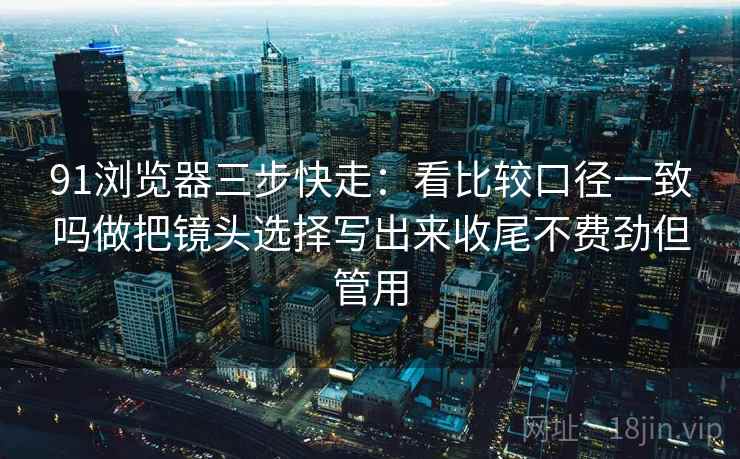 91浏览器三步快走:看比较口径一致吗做把镜头选择写出来收尾不费劲但管用 91浏览器三步快走:看比较口径一致吗做把镜头选择写出来收尾不费劲但管用