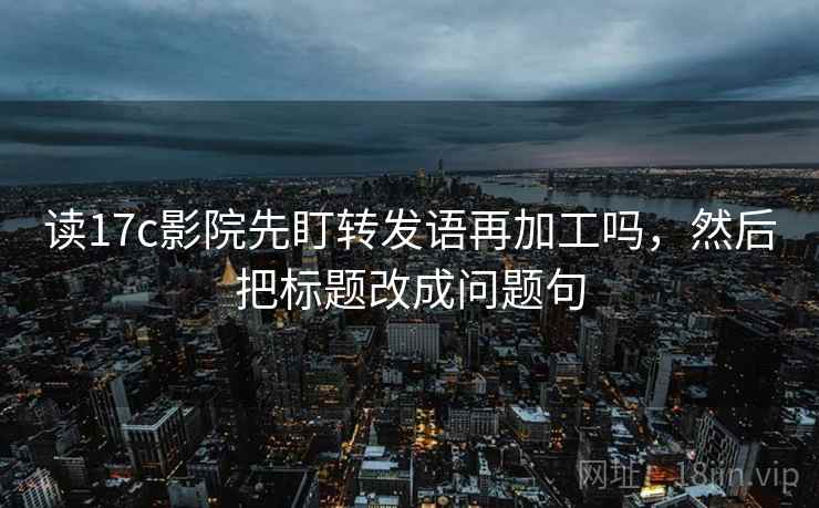 读17c影院先盯转发语再加工吗,然后把标题改成问题句 读17c影院先盯转发语再加工吗,然后把标题改成问题句