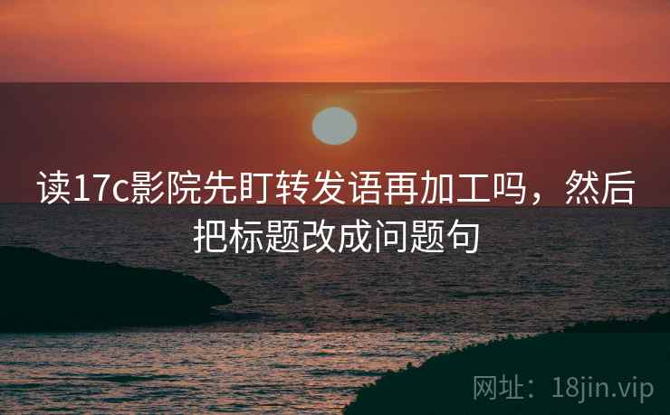 读17c影院先盯转发语再加工吗,然后把标题改成问题句 读17c影院先盯转发语再加工吗,然后把标题改成问题句