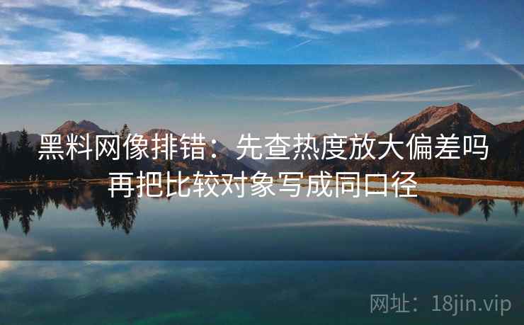 黑料网像排错：先查热度放大偏差吗再把比较对象写成同口径
