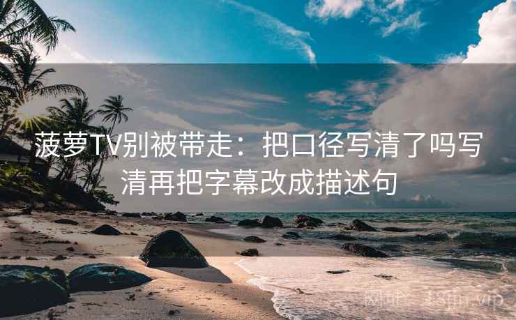 菠萝TV别被带走：把口径写清了吗写清再把字幕改成描述句