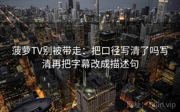 菠萝TV别被带走：把口径写清了吗写清再把字幕改成描述句